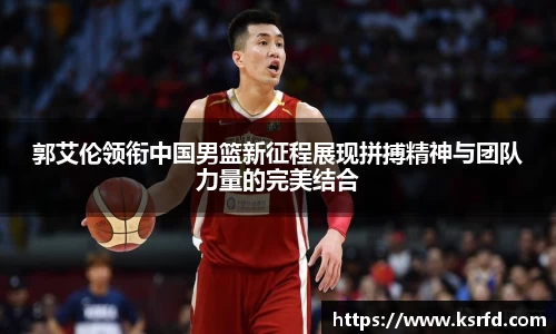 郭艾伦领衔中国男篮新征程展现拼搏精神与团队力量的完美结合