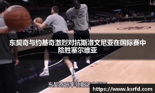 东契奇与约基奇激烈对抗斯洛文尼亚在国际赛中险胜塞尔维亚