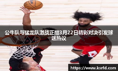 公牛队与猛龙队激战正酣3月22日精彩对决引发球迷热议
