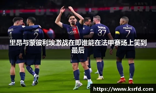 里昂与蒙彼利埃激战在即谁能在法甲赛场上笑到最后