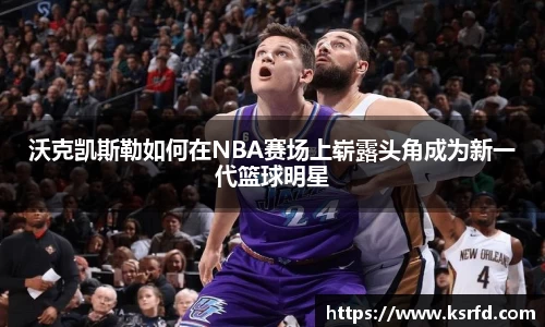沃克凯斯勒如何在NBA赛场上崭露头角成为新一代篮球明星