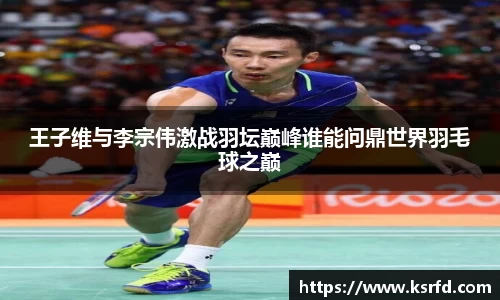 王子维与李宗伟激战羽坛巅峰谁能问鼎世界羽毛球之巅
