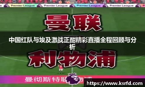 中国红队与埃及激战正酣精彩直播全程回顾与分析