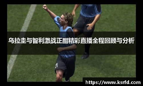 乌拉圭与智利激战正酣精彩直播全程回顾与分析