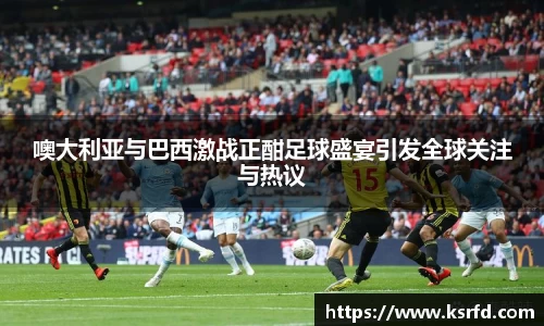 噢大利亚与巴西激战正酣足球盛宴引发全球关注与热议